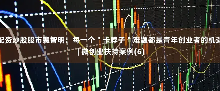 配资炒股股市裴智明：每一个＂卡脖子＂难题都是青年创业者的机遇 | 微创业扶持案例(6)