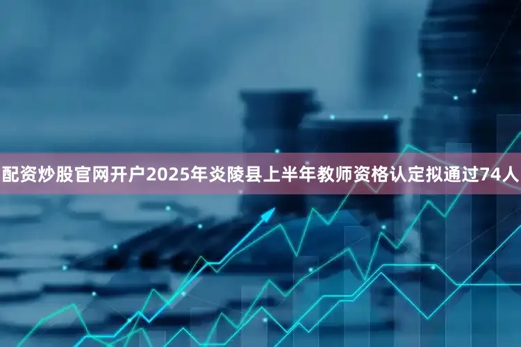 配资炒股官网开户2025年炎陵县上半年教师资格认定拟通过74人