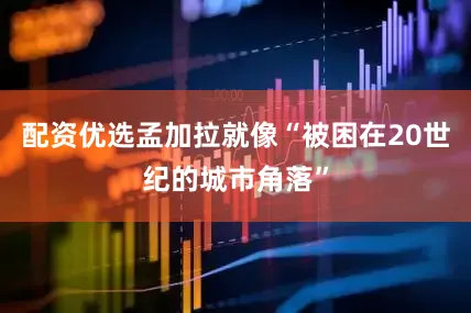 配资优选孟加拉就像“被困在20世纪的城市角落”