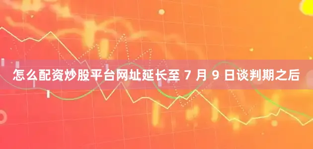 怎么配资炒股平台网址延长至 7 月 9 日谈判期之后