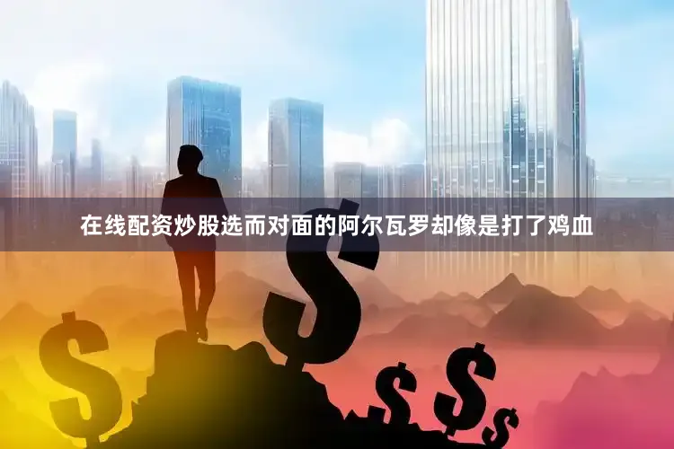 在线配资炒股选而对面的阿尔瓦罗却像是打了鸡血