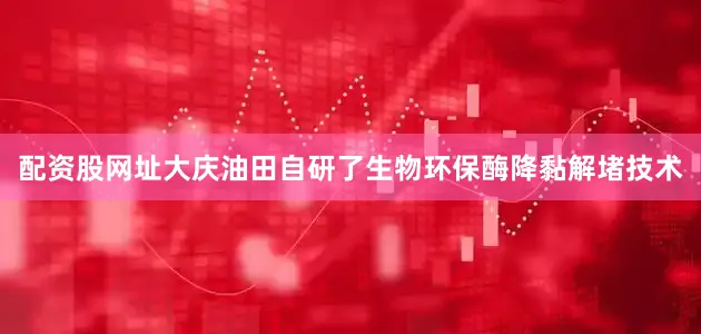 配资股网址大庆油田自研了生物环保酶降黏解堵技术