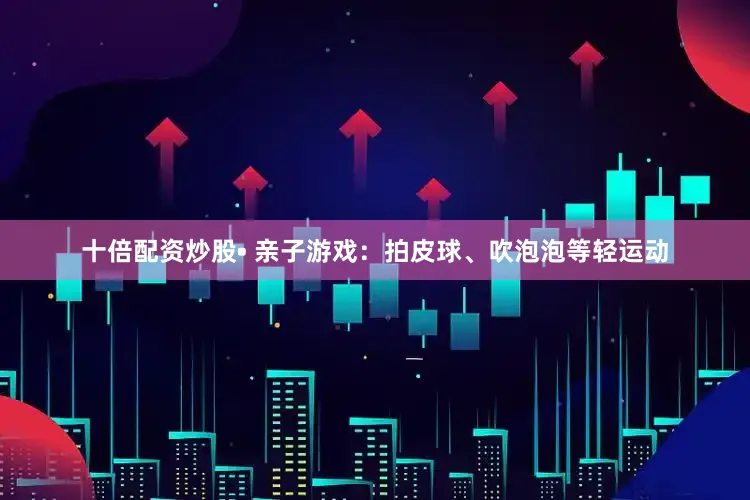 十倍配资炒股• 亲子游戏：拍皮球、吹泡泡等轻运动