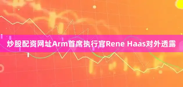 炒股配资网址Arm首席执行官Rene Haas对外透露