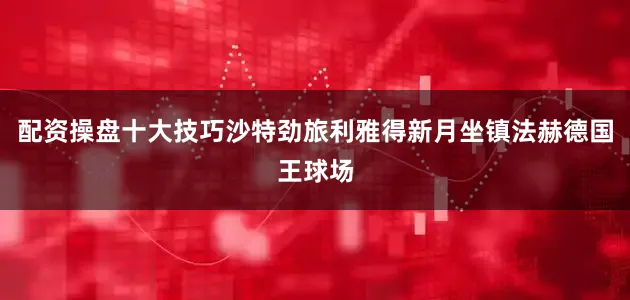 配资操盘十大技巧沙特劲旅利雅得新月坐镇法赫德国王球场
