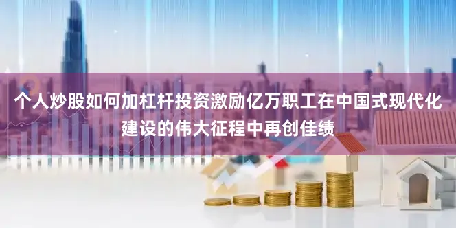 个人炒股如何加杠杆投资激励亿万职工在中国式现代化建设的伟大征程中再创佳绩